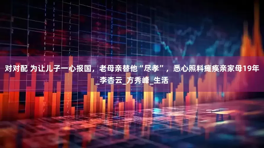 对对配 为让儿子一心报国，老母亲替他“尽孝”，悉心照料瘫痪亲家母19年_李杏云_方秀峰_生活