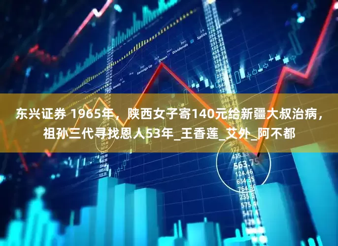 东兴证券 1965年，陕西女子寄140元给新疆大叔治病，祖孙三代寻找恩人53年_王香莲_艾外_阿不都