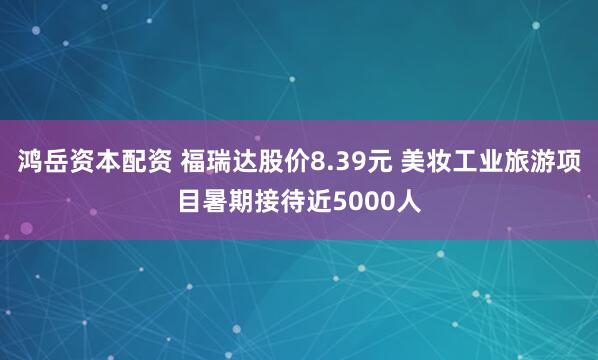 鸿岳资本配资 福瑞达股价8.39元 美妆工业旅游项目暑期接待近5000人