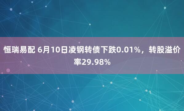 恒瑞易配 6月10日凌钢转债下跌0.01%，转股溢价率29.98%