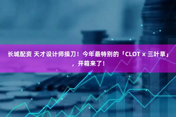 长城配资 天才设计师操刀！今年最特别的「CLOT x 三叶草」，开箱来了！