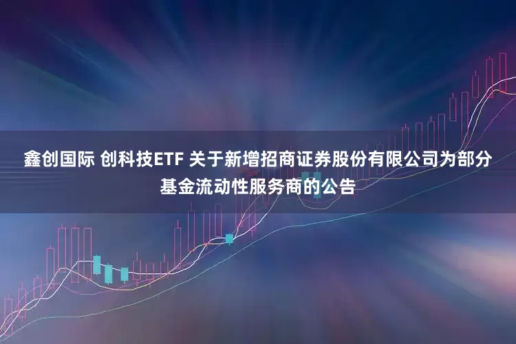 鑫创国际 创科技ETF 关于新增招商证券股份有限公司为部分基金流动性服务商的公告