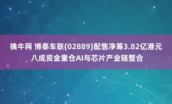 擒牛网 博泰车联(02889)配售净筹3.82亿港元 八成资金重仓AI与芯片产业链整合